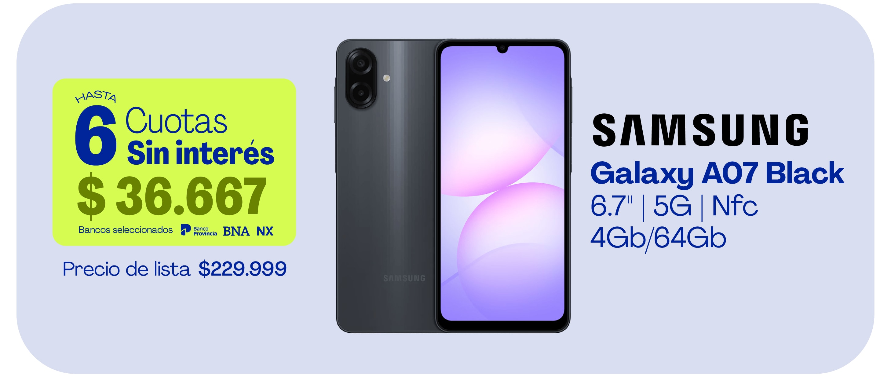 HASTA 6 Cuotas Sin interés $36.667 Bancos seleccionados Banco Provincia BNA NX Precio de lista $229.999 SAMSUNG Galaxy A07 Black 6.7" 5G | Nfc 4Gb/64Gb